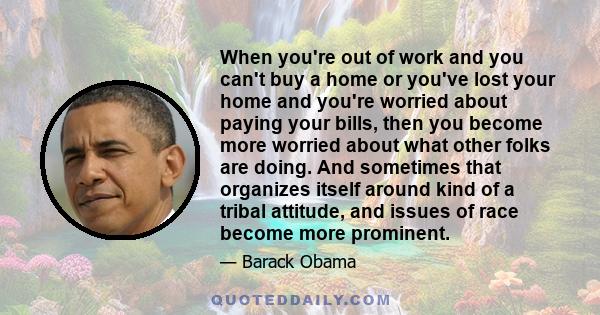 When you're out of work and you can't buy a home or you've lost your home and you're worried about paying your bills, then you become more worried about what other folks are doing. And sometimes that organizes itself