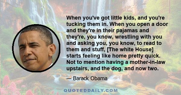 When you've got little kids, and you're tucking them in. When you open a door and they're in their pajamas and they're, you know, wrestling with you and asking you, you know, to read to them and stuff, [The white House] 