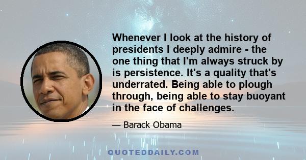 Whenever I look at the history of presidents I deeply admire - the one thing that I'm always struck by is persistence. It's a quality that's underrated. Being able to plough through, being able to stay buoyant in the