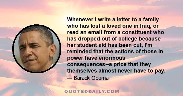 Whenever I write a letter to a family who has lost a loved one in Iraq, or read an email from a constituent who has dropped out of college because her student aid has been cut, I'm reminded that the actions of those in