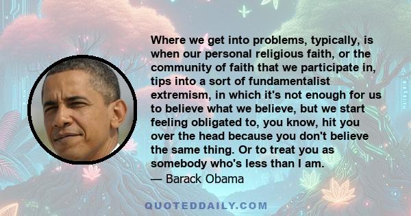 Where we get into problems, typically, is when our personal religious faith, or the community of faith that we participate in, tips into a sort of fundamentalist extremism, in which it's not enough for us to believe