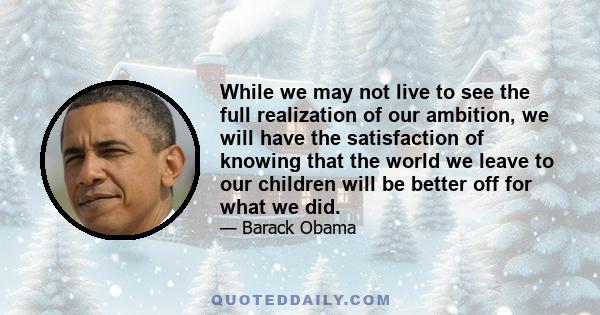 While we may not live to see the full realization of our ambition, we will have the satisfaction of knowing that the world we leave to our children will be better off for what we did.