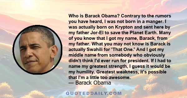 Who is Barack Obama? Contrary to the rumors you have heard, I was not born in a manger. I was actually born on Krypton and sent here by my father Jor-El to save the Planet Earth. Many of you know that I got my name,