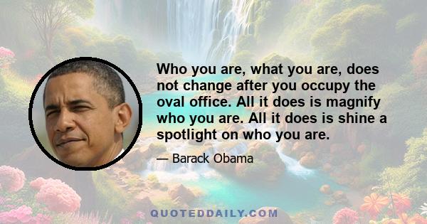 Who you are, what you are, does not change after you occupy the oval office. All it does is magnify who you are. All it does is shine a spotlight on who you are.