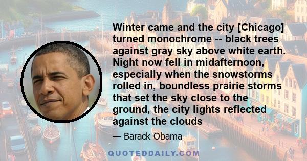 Winter came and the city [Chicago] turned monochrome -- black trees against gray sky above white earth. Night now fell in midafternoon, especially when the snowstorms rolled in, boundless prairie storms that set the sky 