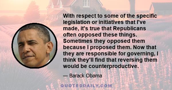 With respect to some of the specific legislation or initiatives that I've made, it's true that Republicans often opposed these things. Sometimes they opposed them because I proposed them. Now that they are responsible