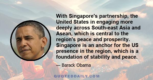 With Singapore's partnership, the United States in engaging more deeply across South-east Asia and Asean, which is central to the region's peace and prosperity. Singapore is an anchor for the US presence in the region,