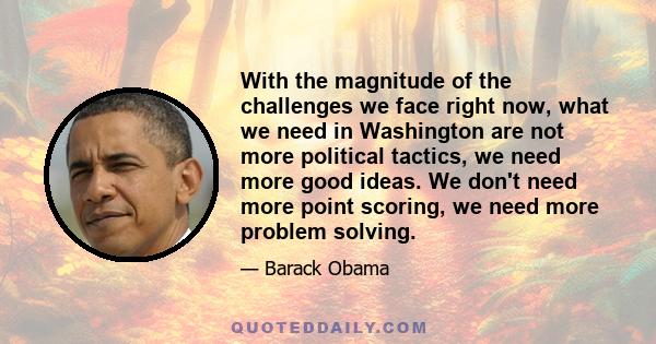 With the magnitude of the challenges we face right now, what we need in Washington are not more political tactics, we need more good ideas. We don't need more point scoring, we need more problem solving.