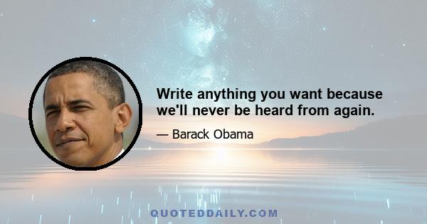 Write anything you want because we'll never be heard from again.