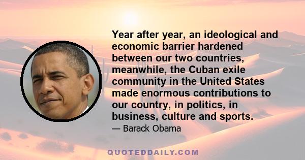 Year after year, an ideological and economic barrier hardened between our two countries, meanwhile, the Cuban exile community in the United States made enormous contributions to our country, in politics, in business,