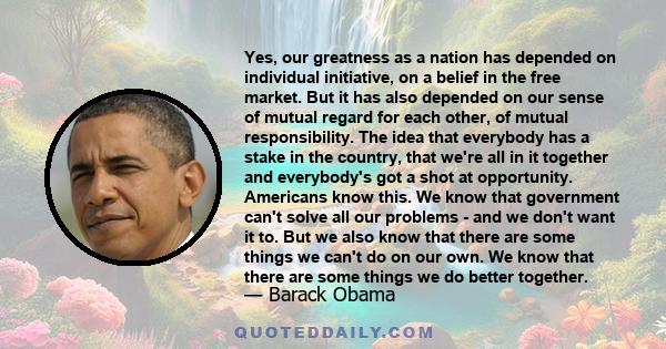 Yes, our greatness as a nation has depended on individual initiative, on a belief in the free market. But it has also depended on our sense of mutual regard for each other, of mutual responsibility. The idea that