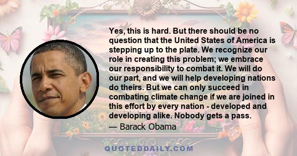 Yes, this is hard. But there should be no question that the United States of America is stepping up to the plate. We recognize our role in creating this problem; we embrace our responsibility to combat it. We will do