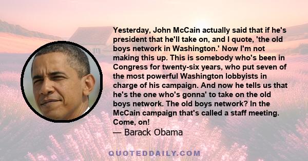 Yesterday, John McCain actually said that if he's president that he'll take on, and I quote, 'the old boys network in Washington.' Now I'm not making this up. This is somebody who's been in Congress for twenty-six