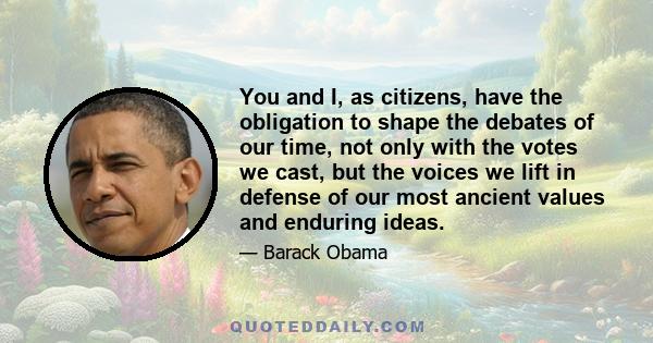 You and I, as citizens, have the obligation to shape the debates of our time, not only with the votes we cast, but the voices we lift in defense of our most ancient values and enduring ideas.