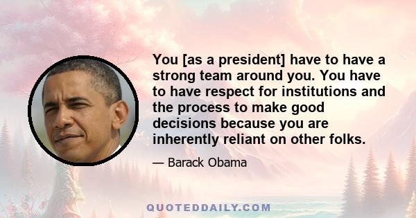 You [as a president] have to have a strong team around you. You have to have respect for institutions and the process to make good decisions because you are inherently reliant on other folks.