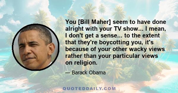 You [Bill Maher] seem to have done alright with your TV show... I mean, I don't get a sense... to the extent that they're boycotting you, it's because of your other wacky views rather than your particular views on