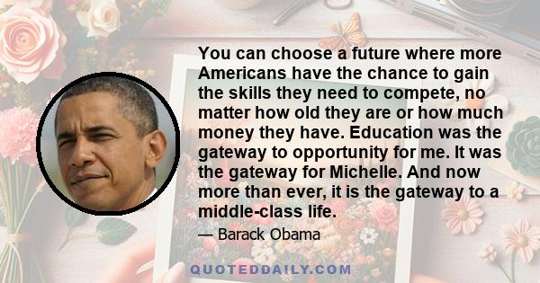 You can choose a future where more Americans have the chance to gain the skills they need to compete, no matter how old they are or how much money they have. Education was the gateway to opportunity for me. It was the