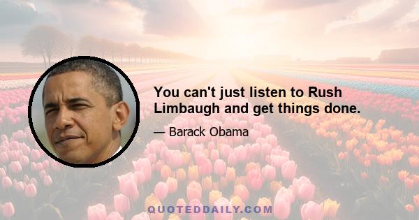 You can't just listen to Rush Limbaugh and get things done.