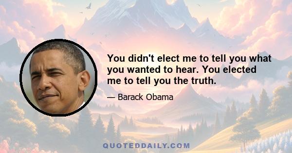 You didn't elect me to tell you what you wanted to hear. You elected me to tell you the truth.