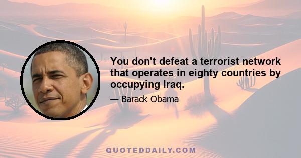 You don't defeat a terrorist network that operates in eighty countries by occupying Iraq.