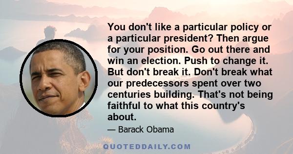 You don't like a particular policy or a particular president? Then argue for your position. Go out there and win an election. Push to change it. But don't break it. Don't break what our predecessors spent over two