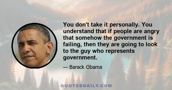 You don't take it personally. You understand that if people are angry that somehow the government is failing, then they are going to look to the guy who represents government.