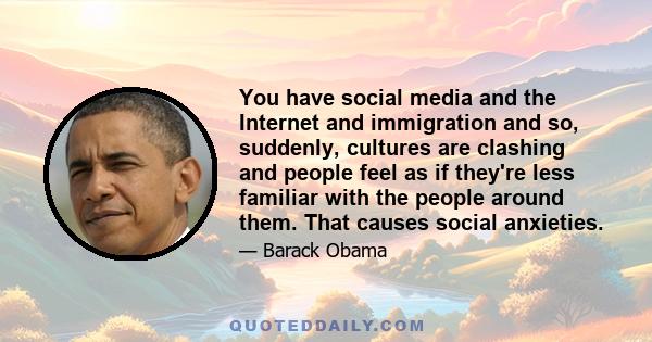 You have social media and the Internet and immigration and so, suddenly, cultures are clashing and people feel as if they're less familiar with the people around them. That causes social anxieties.