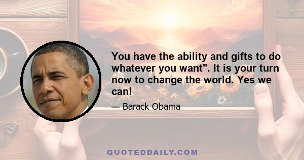 You have the ability and gifts to do whatever you want. It is your turn now to change the world. Yes we can!