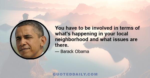 You have to be involved in terms of what's happening in your local neighborhood and what issues are there.