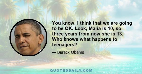 You know, I think that we are going to be OK. Look, Malia is 10, so three years from now she is 13. Who knows what happens to teenagers?