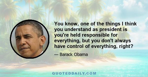 You know, one of the things I think you understand as president is you're held responsible for everything, but you don't always have control of everything, right?