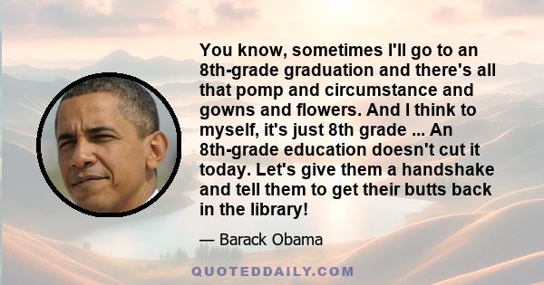 You know, sometimes I'll go to an 8th-grade graduation and there's all that pomp and circumstance and gowns and flowers. And I think to myself, it's just 8th grade ... An 8th-grade education doesn't cut it today. Let's