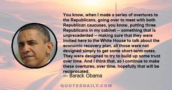 You know, when I made a series of overtures to the Republicans, going over to meet with both Republican caucuses, you know, putting three Republicans in my cabinet -- something that is unprecedented -- making sure that