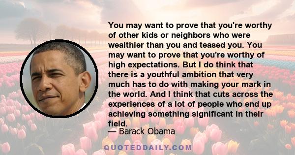 You may want to prove that you're worthy of other kids or neighbors who were wealthier than you and teased you. You may want to prove that you're worthy of high expectations. But I do think that there is a youthful