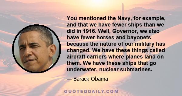 You mentioned the Navy, for example, and that we have fewer ships than we did in 1916. Well, Governor, we also have fewer horses and bayonets because the nature of our military has changed. We have these things called