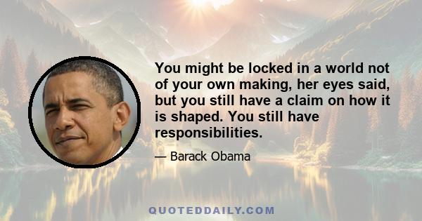 You might be locked in a world not of your own making, her eyes said, but you still have a claim on how it is shaped. You still have responsibilities.