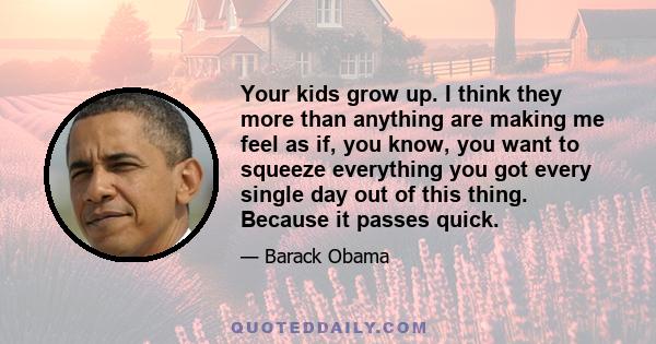 Your kids grow up. I think they more than anything are making me feel as if, you know, you want to squeeze everything you got every single day out of this thing. Because it passes quick.