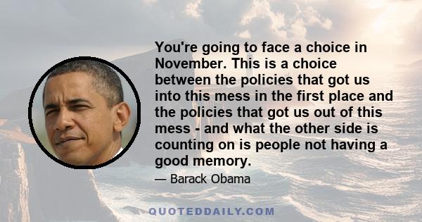 You're going to face a choice in November. This is a choice between the policies that got us into this mess in the first place and the policies that got us out of this mess - and what the other side is counting on is