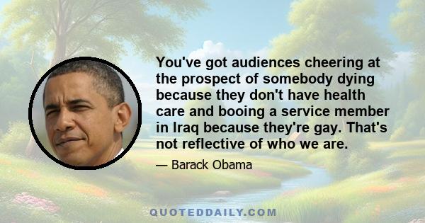 You've got audiences cheering at the prospect of somebody dying because they don't have health care and booing a service member in Iraq because they're gay. That's not reflective of who we are.