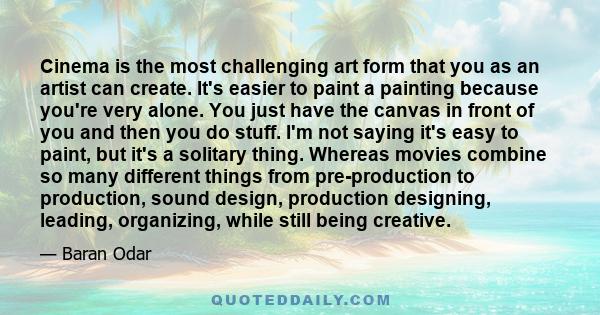 Cinema is the most challenging art form that you as an artist can create. It's easier to paint a painting because you're very alone. You just have the canvas in front of you and then you do stuff. I'm not saying it's