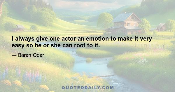 I always give one actor an emotion to make it very easy so he or she can root to it.