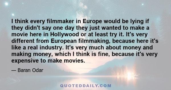 I think every filmmaker in Europe would be lying if they didn't say one day they just wanted to make a movie here in Hollywood or at least try it. It's very different from European filmmaking, because here it's like a