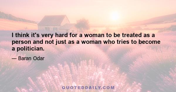 I think it's very hard for a woman to be treated as a person and not just as a woman who tries to become a politician.