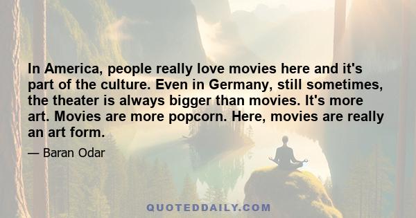 In America, people really love movies here and it's part of the culture. Even in Germany, still sometimes, the theater is always bigger than movies. It's more art. Movies are more popcorn. Here, movies are really an art 