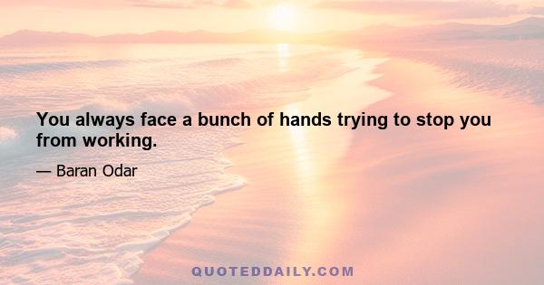 You always face a bunch of hands trying to stop you from working.