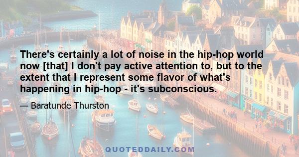 There's certainly a lot of noise in the hip-hop world now [that] I don't pay active attention to, but to the extent that I represent some flavor of what's happening in hip-hop - it's subconscious.