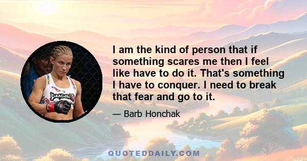 I am the kind of person that if something scares me then I feel like have to do it. That's something I have to conquer. I need to break that fear and go to it.