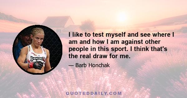 I like to test myself and see where I am and how I am against other people in this sport. I think that's the real draw for me.