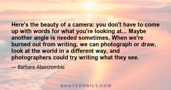 Here's the beauty of a camera: you don't have to come up with words for what you're looking at... Maybe another angle is needed sometimes. When we're burned out from writing, we can photograph or draw, look at the world 