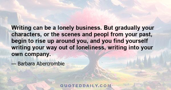 Writing can be a lonely business. But gradually your characters, or the scenes and peopl from your past, begin to rise up around you, and you find yourself writing your way out of loneliness, writing into your own